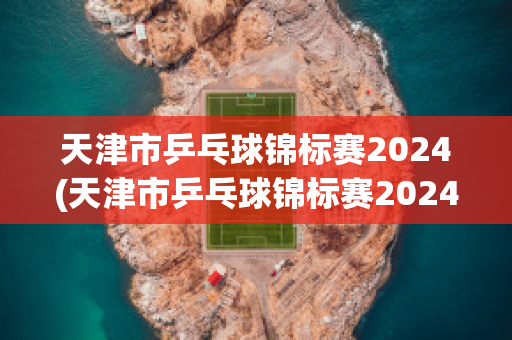 天津市乒乓球锦标赛2024(天津市乒乓球锦标赛2024赛程)