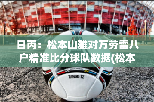 日丙：松本山雅对万劳雷八户精准比分球队数据(松本山雅对东京绿茵比分)